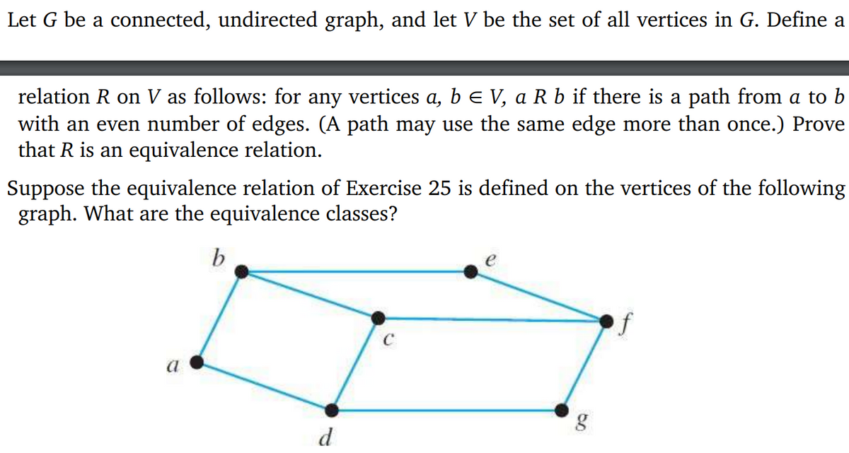 Let G be a connected, undirected graph, and let V be the set of all vertices in G. Define a
relation R on V as follows: for any vertices a, b = V, a R b if there is a path from a to b
with an even number of edges. (A path may use the same edge more than once.) Prove
that R is an equivalence relation.
Suppose the equivalence relation of Exercise 25 is defined on the vertices of the following
graph. What are the equivalence classes?
b
d
f
80
g