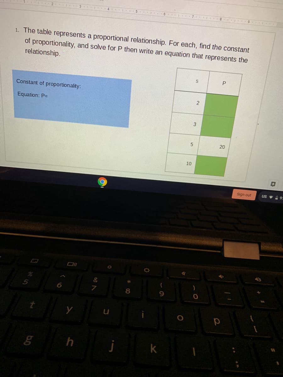 1. The table represents a proportional relationship. For each, find the constant
of proportionality, and solve for P then write an equation that represents the
relationship.
P.
Constant of proportionality:
Equation: P=
20
10
Sign out
US V 9
&
7
8.
9.
k
