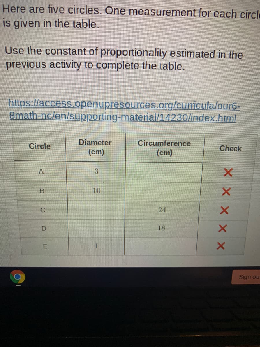 Here are five circles. One measurement for each circle
is given in the table.
Use the constant of proportionality estimated in the
previous activity to complete the table.
https://access.openupresources.org/curricula/our6-
8math-nc/en/supporting-material/14230/index.html
Diameter
Circumference
Circle
Check
(cm)
(cm)
10
C
24
18
Sign our
X x x x X
B.
D.
