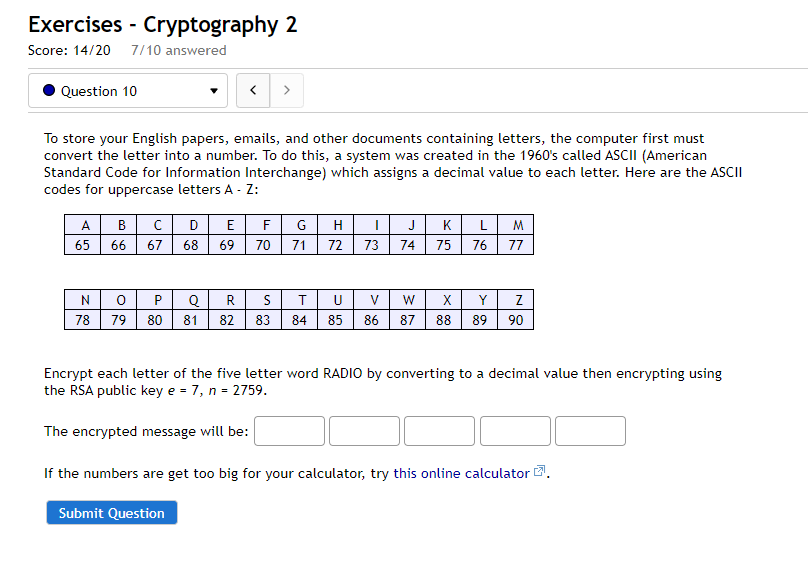 Exercises - Cryptography 2
Score: 14/20 7/10 answered
Question 10
>
To store your English papers, emails, and other documents containing letters, the computer first must
convert the letter into a number. To do this, a system was created in the 1960's called ASCII (American
Standard Code for Information Interchange) which assigns a decimal value to each letter. Here are the ASCII
codes for uppercase letters A - Z:
CDE
LM
A
B
F
G
H
J
K
65
66
67
68
69
70
71
72 73
74
75
76
77
0 P
Q R
78 79 80 81 | 82 83
U
X
Y
84 85
86 87
88
89
90
Encrypt each letter of the five letter word RADIO by converting to a decimal value then encrypting using
the RSA public key e = 7, n = 2759.
The encrypted message will be:
If the numbers are get too big for your calculator, try this online calculator .
Submit Question
