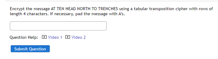 Encrypt the message AT TEN HEAD NORTH TO TRENCHES using a tabular transposition cipher with rows of
length 4 characters. If necessary, pad the message with A's.
Question Help:
Video 1
Video 2
Submit Question
