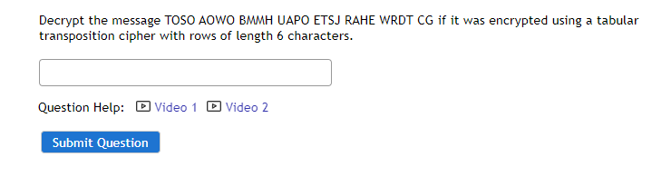 Decrypt the message TOSO AOWO BMMH UAPO ETSJ RAHE WRDT CG if it was encrypted using a tabular
transposition cipher with rows of length 6 characters.
Question Help: D Video 1
D Video 2
Submit Question
