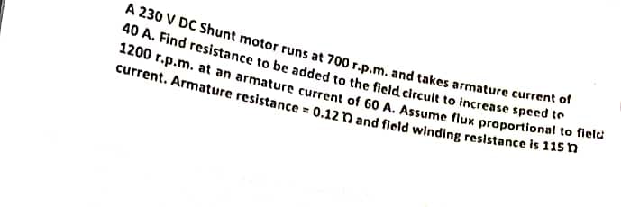 A 230 V DC Shunt motor runs at 700 r.p.m. and takes armature current of
40 A. Find resistance to be added to the field circult to increase speed to
1200 r.p.m. at an armature current of 60 A. Assume flux proportional to field
current. Armature resistance = 0.12 n and field winding resistance is 115h