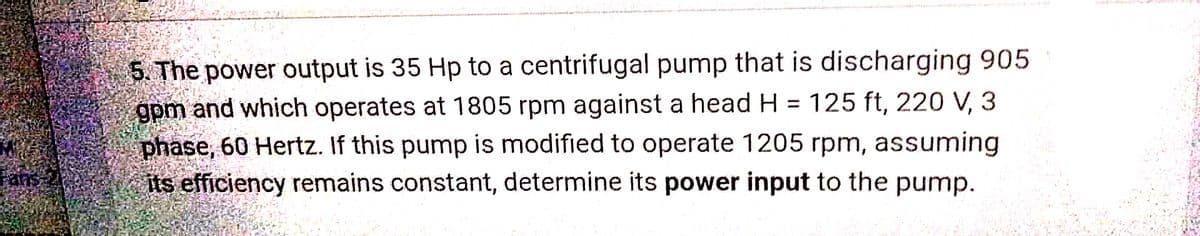 Fans-2
5. The power output is 35 Hp to a centrifugal pump that is discharging 905
gpm and which operates at 1805 rpm against a head H= 125 ft, 220 V, 3
phase, 60 Hertz. If this pump is modified to operate 1205 rpm, assuming
its efficiency remains constant, determine its power input to the pump.