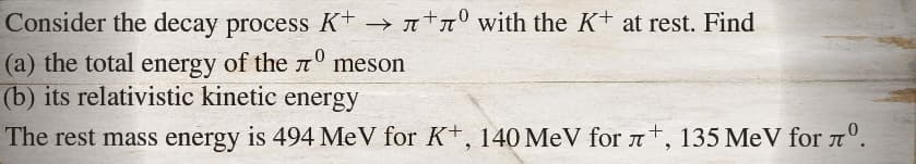 Consider the decay process K+→лº with the K+ at rest. Find
-
(a) the total energy of the лº meson
-0
(b) its relativistic kinetic energy
The rest mass energy is 494 MeV for K+, 140 MeV for 7, 135 MeV for лº.