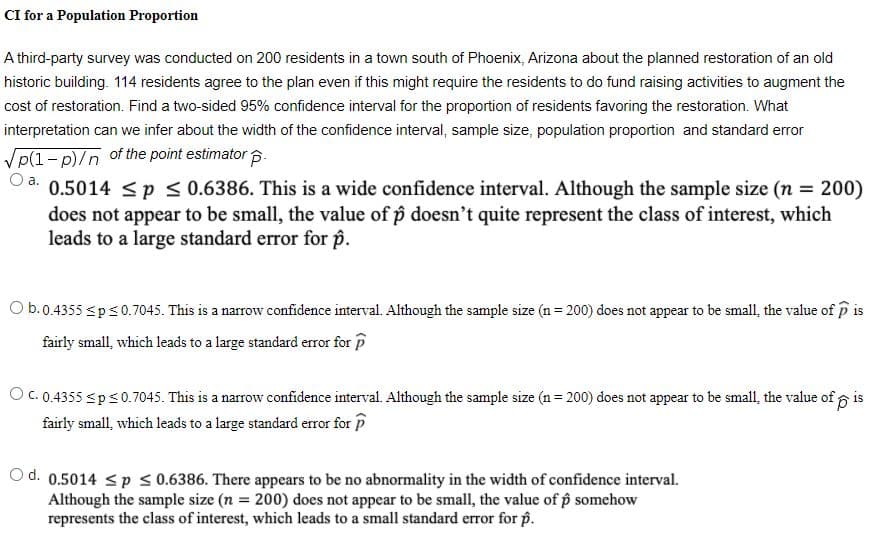 CI for a Population Proportion
A third-party survey was conducted on 200 residents in a town south of Phoenix, Arizona about the planned restoration of an old
historic building. 114 residents agree to the plan even if this might require the residents to do fund raising activities to augment the
cost of restoration. Find a two-sided 95% confidence interval for the proportion of residents favoring the restoration. What
interpretation can we infer about the width of the confidence interval, sample size, population proportion and standard error
Vp(1- p)/n of the point estimator p.
0.5014 <p < 0.6386. This is a wide confidence interval. Although the sample size (n = 200)
does not appear to be small, the value of p doesn't quite represent the class of interest, which
leads to a large standard error for p.
Oa.
Ob.0.4355 sps0.7045. This is a narrow confidence interval. Although the sample size (n = 200) does not appear to be small, the value of p is
fairly small, which leads to a large standard error for p
O C. 0.4355 sps0.7045. This is a narrow confidence interval. Although the sample size (n = 200) does not appear to be small, the value of p is
fairly small, which leads to a large standard error for P
O d. 0.5014 < p s0.6386. There appears to be no abnormality in the width of confidence interval.
Although the sample size (n = 200) does not appear to be small, the value of p somehow
represents the class of interest, which leads to a small standard error for p.
