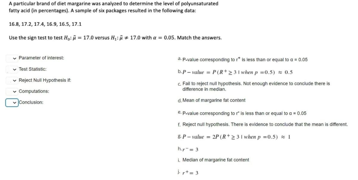 A particular brand of diet margarine was analyzed to determine the level of polyunsaturated
fatty acid (in percentages). A sample of six packages resulted in the following data:
16.8, 17.2, 17.4, 16.9, 16.5, 17.1
Use the sign test to test Ho: ñ = 17.0 versus H: ñ # 17.0 with a = 0.05. Match the answers.
v Parameter of interest:
a. P.value corresponding to r* is less than or equal to a = 0.05
v Test Statistic:
b. P – value = P(R+> 3I when p =0.5) 0.5
v Reject Null Hypothesis if:
c. Fail to reject null hypothesis. Not enough evidence to conclude there is
difference in median.
v Computations:
v Conclusion:
d. Mean of margarine fat content
e. P-value corresponding to r is less than or equal to a = 0.05
f. Reject null hypothesis. There is evidence to conclude that the mean is different.
g. P – value = 2P (R+ > 3 l when p =0.5) = 1
h.r-= 3
i. Median of margarine fat content
j. += 3
