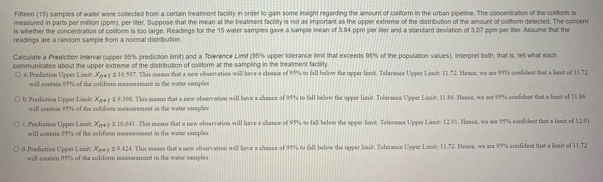 Fifteen (15) samples of water were collected from a certain treatment facility in order to gain some insight regarding the amount of coliform in the urban pipeline. The concentration of the coliform is
measured in parts per million (ppm), per liter. Suppose that the mean at the treatment facility is not as important as the upper extreme of the distribution of the amount of coliform detected. The concern
is whether the concentration of coliform is too large. Readings for the 15 water samples gave a sample mean of 3.84 ppm per liter and a standard deviation of 3.07 ppm per liter. Assume that the
readings are a random sample from a normal distribution.
Calculate
Prediction Interval (upper 95% prediction limit) and a Tolerance Limit (95% upper tolerance limit that exceeds 95% of the population values). Interpret both; that is, tell what each
communicates about the upper extreme of the distribution of coliform at the sampling in the treatment facility.
O a. Prediction Upper Limit: Xp+1 s 10.597. This means that a new observation will have a chance of 95% to fall below the upper limit. Tolerance Upper Limit: 11.72, Hence, we are 95% confident that a limit of 11.72
will contain 95% of the coliform measurement in the water samples
O b. Prediction Upper Limit: Xp+1 59.398. This means that a new observation will have a chance of 95% to fall below the upper limit. Tolerance Upper Limit: 11.86. Hence, we are 95% confident that a limit of 11.86
will contain 95% of the coliform measurement in the water samples
O C. Prediction Upper Limit: Xn+1 S10.641. This means that a new observation will have a chance of 95% to fall below the upper limit. Tolerance Upper Limit: 12.91. Hence, we are 95% confident that a limit of 12.91
will contain 95% of the coliform measurement in the water samples
O d. Prediction Upper Limit: Xn+1 59.424. This means that a new observation will have a chance of 95% to fall below the upper limit, Tolerance Upper Limit: 11.72. Hence, we are 95% confident that a limit of 11.72
will contain 95% of the coliform measurement in the water samples
