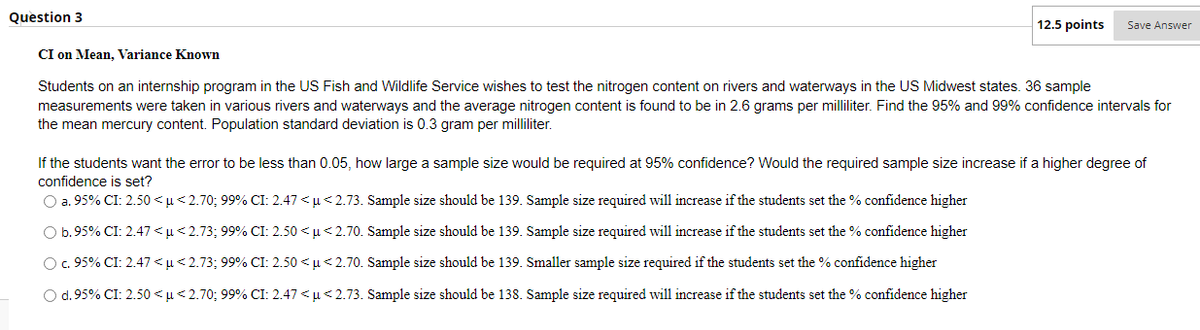 Question 3
12.5 points
Save Answer
CI on Mean, Variance Known
Students on an internship program in the US Fish and Wildlife Service wishes to test the nitrogen content on rivers and waterways in the US Midwest states. 36 sample
measurements were taken in various rivers and waterways and the average nitrogen content is found to be in 2.6 grams per milliliter. Find the 95% and 99% confidence intervals for
the mean mercury content. Population standard deviation is 0.3 gram per milliliter.
If the students want the error to be less than 0.05, how large a sample size would be required at 95% confidence? Would the required sample size increase if a higher degree of
confidence is set?
O a. 95% CI: 2.50 <u< 2.70; 99% CI: 2.47 < u< 2.73. Sample size should be 139. Sample size required will increase if the students set the % confidence higher
O b.95% CI: 2.47 <u<2.73; 99% CI: 2.50 < µ< 2.70. Sample size should be 139. Sample size required will increase if the students set the % confidence higher
O.95% CI: 2.47 <u<2.73; 99% CI: 2.50 <u<2.70. Sample size should be 139. Smaller sample size required if the students set the % confidence higher
O d.95% CI: 2.50 <µ<2.70; 99% CI: 2.47 < u< 2.73. Sample size should be 138. Sample size required will increase if the students set the % confidence higher
