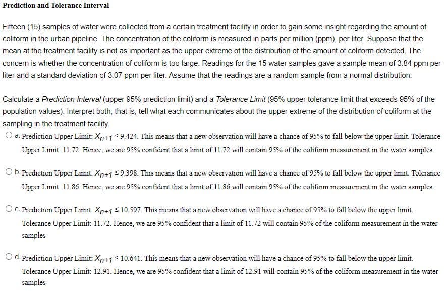 Prediction and Tolerance Interval
Fifteen (15) samples of water were collected from a certain treatment facility in order to gain some insight regarding the amount of
coliform in the urban pipeline. The concentration of the coliform is measured in parts per million (ppm), per liter. Suppose that the
mean at the treatment facility is not as important as the upper extreme of the distribution of the amount of coliform detected. The
concern is whether the concentration of coliform is too large. Readings for the 15 water samples gave a sample mean of 3.84 ppm per
liter and a standard deviation of 3.07 ppm per liter. Assume that the readings are a random sample from a normal distribution.
Calculate a Prediction Interval (upper 95% prediction limit) and a Tolerance Limit (95% upper tolerance limit that exceeds 95% of the
population values). Interpret both; that is, tell what each communicates about the upper extreme of the distribution of coliform at the
sampling in the treatment facility.
O a. Prediction Upper Limit: Xn+1<9.424. This means that a new observation will have a chance of 95% to fall below the upper limit. Tolerance
Upper Limit: 11.72. Hence, we are 95% confident that a limit of 11.72 will contain 95% of the coliform measurement in the water samples
O b. Prediction Upper Limit: Xn+1 $9.398. This means that a new observation will have a chance of 95% to fall below the upper limit. Tolerance
Upper Limit: 11.86. Hence, we are 95% confident that a limit of 11.86 will contain 95% of the coliform measurement in the water samples
O C. Prediction Upper Limit: Xp+1s 10.597. This means that a new observation will have a chance of 95% to fall below the upper limit.
Tolerance Upper Limit: 11.72. Hence, we are 95% confident that a limit of 11.72 will contain 95% of the coliform measurement in the water
samples
O d. Prediction Upper Limit: Xn+15 10.641. This means that a new observation will have a chance of 95% to fall below the upper limit.
Tolerance Upper Limit: 12.91. Hence, we are 95% confident that a limit of 12.91 will contain 95% of the coliform measurement in the wate
vater
samples
