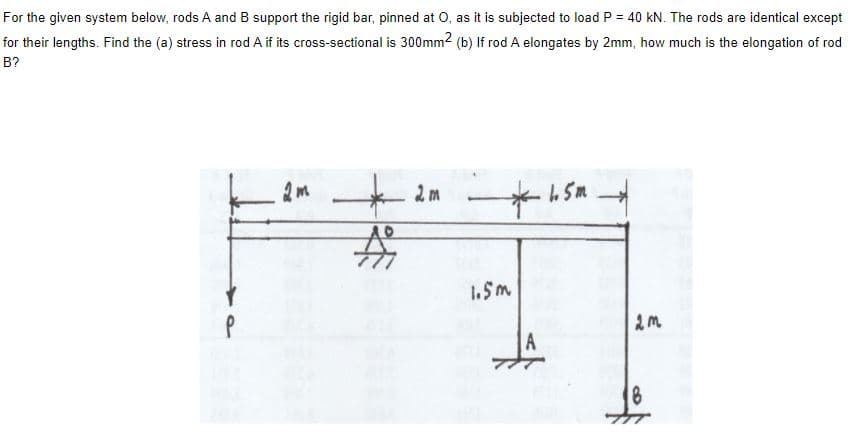 For the given system below, rods A and B support the rigid bar, pinned at O, as it is subjected to load P = 40 kN. The rods are identical except
for their lengths. Find the (a) stress in rod A if its cross-sectional is 300mm2 (b) If rod A elongates by 2mm, how much is the elongation of rod
B?
1.5m
18
