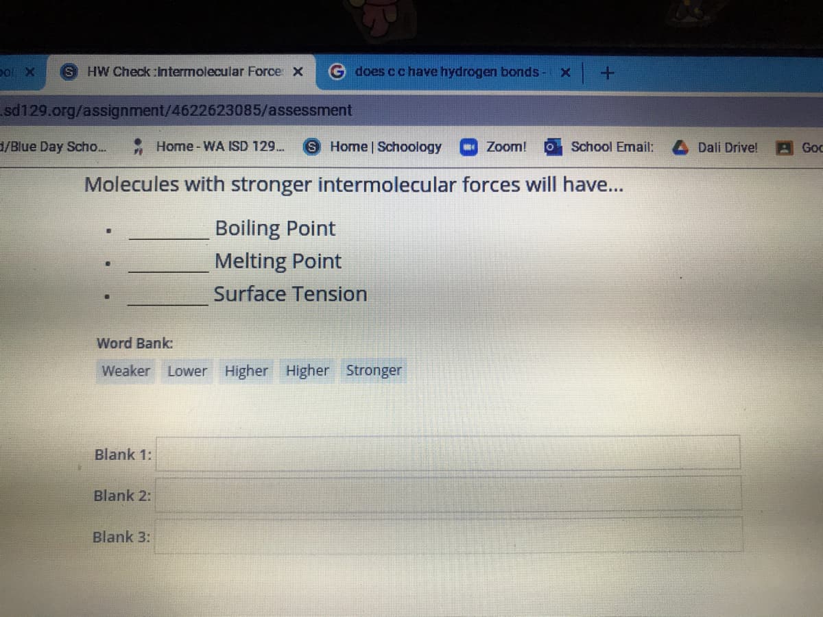 pol X
IS
HW Check :Intermolecular Force X
G does cchave hydrogen bonds-
sd129.org/assignment/4622623085/assessment
/Blue Day Scho...
- Home - WA ISD 129.
S Home Schoology
Zoom!
School Email:
Dali Drive!
Goc
Molecules with stronger intermolecular forces will have...
Boiling Point
Melting Point
Surface Tension
Word Bank:
Weaker
Lower Higher Higher Stronger
Blank 1:
Blank 2:
Blank 3:
