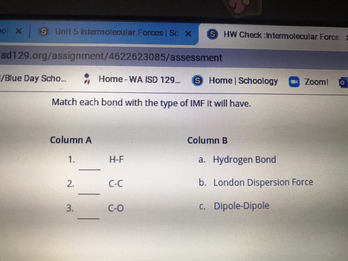 eol X
S Unit 5 Intermolecular Forces Sc X
HW Check :Intermolecular Force
S.
sd129.org/assignment/4622623085/assessment
/Blue Day Scho...
Home - WA ISD 129..
S.
Home Schoology
Zoom!
Match each bond with the type of IMF it will have.
Column A
Column B
1.
H-F
a. Hydrogen Bond
C-C
b. London Dispersion Force
3.
C-O
c. Dipole-Dipole
2.
