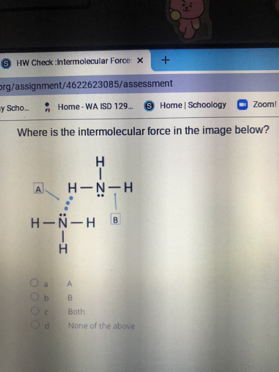 S.
HW Check :Intermolecular Force X
org/assignment/4622623085/assessment
y Scho.
Home-WA ISD 129...
Home Schoology
Zoom!
Where is the intermolecular force in the image below?
A
H-N-H B
H.
al
Both
None of the above
HIN:
