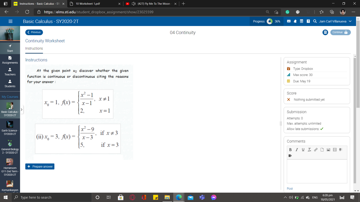 STI Instructions - Basic Calculus - SY X
O 10 Worksheet 1.pdf
(427) Fly Me To The Moon
ô https://elms.sti.edu/student_dropbox_assignment/show/23025599
Basic Calculus - SY2020-2T
Progress
Jam Carl Villanueva
36%
( Previous
04 Continuity
Continue a
Continuity Worksheet
1
Instructions
Start
Instructions
Assignments
Assignment
O Type: Dropbox
At the given point xo discover whether the given
Teachers
al Max score: 30
function is continuous or discontinuous citing the reasons
for your answer :
I Due: May 19
Students
x² –1
x, = 1, Ax) =
[2,
Score
My Courses
x#1
X Nothing submitted yet
x-1
x=1
Submission
Basic Calculus -
SY2020-2Τ
Attempts: 0
Max. attempts: unlimited
x² -9
Allow late submissions: /
Earth Science-
if x + 3
SY2020-2T
(ii) x, = 3, Ax) =
[5,
x- 3
Comments
if x=3
General Biology
BI U P
2- SY2020-2T
+ Prepare answer
Homeroom
G11-2nd Term -
SY2020-2T
Post
Komunikasyon
6:28 pm
0 Type here to search
IMI
ENG
18/05/2021
