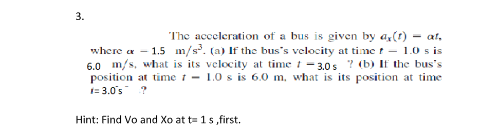 3.
The acceleration of a bus is given by ax(t)
where a = 1.5 m/s. (a) If the bus’s velocity at time t = 1.0 s is
6.0 m/s, what is its velocity at timet = 3.0 s ? (b) If the bus's
position at time t = 1.0 s is 6.0 m, what is its position at time
1= 3.0s ?
Hint: Find Vo and Xo at t= 1 s ,first.
