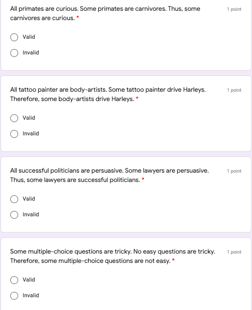 All primates are curious. Some primates are carnivores. Thus, some
1 point
carnivores are curious. *
Valid
Invalid
All tattoo painter are body-artists. Some tattoo painter drive Harleys.
1 point
Therefore, some body-artists drive Harleys. *
Valid
Invalid
All successful politicians are persuasive. Some lawyers are persuasive.
1 point
Thus, some lawyers are successful politicians. *
Valid
Invalid
Some multiple-choice questions are tricky. No easy questions are tricky.
1 point
Therefore, some multiple-choice questions are not easy. *
Valid
Invalid
