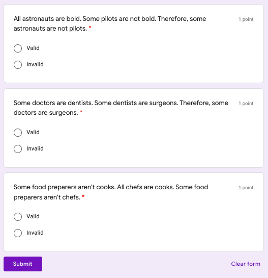 All astronauts are bold. Some pilots are not bold. Therefore, some
1 point
astronauts are not pilots. *
Valid
Invalid
Some doctors are dentists. Some dentists are surgeons. Therefore, some
doctors are surgeons. *
1 point
Valid
Invalid
Some food preparers aren't cooks. All chefs are cooks. Some food
1 point
preparers aren't chefs. *
Valid
Invalid
Submit
Clear form
