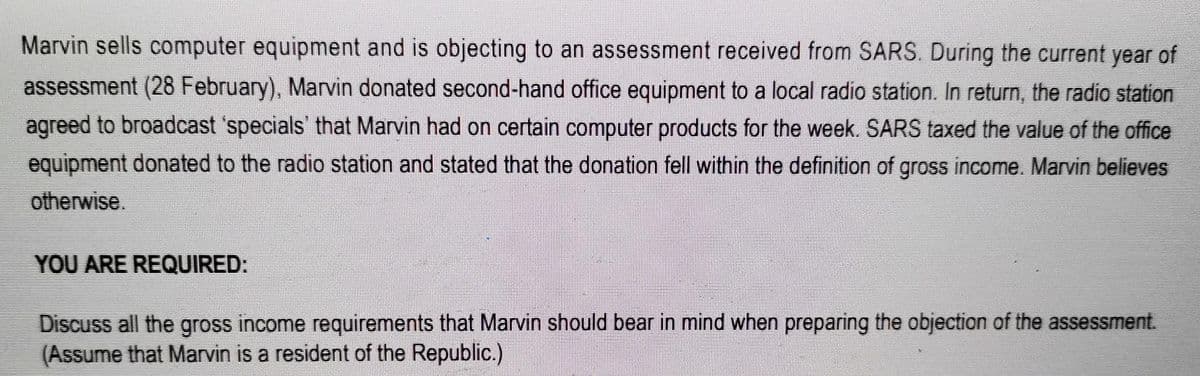 Marvin sells computer equipment and is objecting to an assessment received from SARS. During the current year of
assessment (28 February), Marvin donated second-hand office equipment to a local radio station. In return, the radio station
agreed to broadcast 'specials' that Marvin had on certain computer products for the week. SARS taxed the value of the office
equipment donated to the radio station and stated that the donation fell within the definition of gross income. Marvin believes
otherwise.
YOU ARE REQUIRED:
Discuss all the gross income requirements that Marvin should bear in mind when preparing the objection of the assessment.
(Assume that Marvin is a resident of the Republic.)