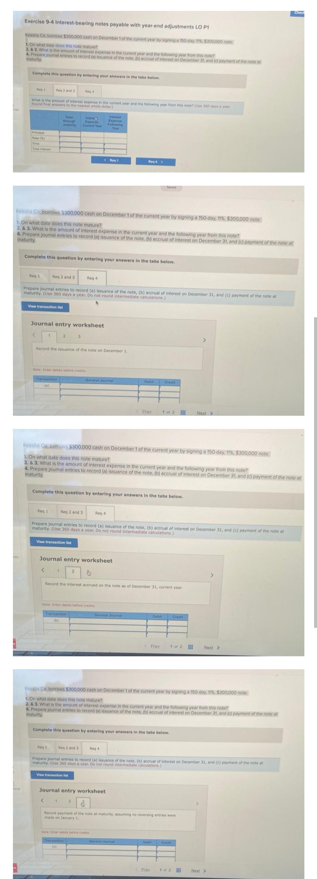 Exercise 9-4 Interest-bearing notes payable with year-end adjustments LO P1
Keesha Co. borrows $300,000 cash on December 1 of the current year by signing a 150-day, 11% $300,000 note.
1. On what date does this note mature?
2. & 3. What is the amount of interest expense in the current year and the following year from this note?
4. Prepare journal entries to record (a) issuance of the note, (b) accrual of interest on December 31, and (c) payment of the note at
maturity
ces
Complete this question by entering your answers in the tabs below,
Req 2 and 3
What is the amount of interest expense in the current year and the following year from this note? (Use 360 days a year
Round final answers to the nearest whole dollar)
Reg 1
Principal
Rate (%)
Time
Total interest
Req 1
View transaction list
<
Keesha Co. borrows $300,000 cash on December 1 of the current year by signing a 150-day, 11%, $300,000 note.
1. On what date does this note mature?
2. & 3. What is the amount of interest expense in the current year and the following year from this note?
4. Prepare journal entries to record (a) issuance of the note, (b) accrual of interest on December 31, and (c) payment of the note at
maturity
Complete this question by entering your answers in the tabs below.
Total
through
maturity
Req 2 and 3
1
Journal entry worksheet
Prepare journal entries to record (a) issuance of the note, (b) accrual of interest on December 31, and (c) payment of the note at
maturity. (Use 360 days a year. Do not round intermediate calculations.)
Req 1
2
Note: Enter debits before credits.
Transaction
(a)
<
Record the issuance of the note on December 1.
View transaction list
1
Req 4
Req 2 and 3
Req 1
Intere+
Expenis
Current Year
3
<
Transaction
(b)
Req 4
Complete this question by entering your answers in the tabs below.
Journal entry worksheet
2
Keesha Co, borrows $300,000 cash on December 1 of the current year by signing a 150-day, 11%, $300,000 note.
1. On what date does this note mature?
2. & 3. What is the amount of interest expense in the current year and the following year from this note?
4. Prepare journal entries to record (a) issuance of the note, (b) accrual of interest on December 31, and (c) payment of the note at
maturity,
<Reg 1
View transaction list
Note: Enter debits before credits.
Reg 2 and 3
Interest
Expense
Following
Year
General Journal
Prepare journal entries to record (a) issuance of the note, (b) accrual of interest on December 31, and (c) payment of the note at
maturity. (Use 360 days a year. Do not round Intermediate calculations.)
Transaction
&
2
Req 4
Reg 4 >
Record the interest accrued on the note as of December 31, current year.
General Journal
Journal entry worksheet
Note: Enter debits before credits
Debit
Req 4
Prov
Complete this question by entering your answers in the tabs below.
Seved
General Journal
Credit
1 of 2
Debit
Prev
Keesha Co, borrows $300,000 cash on December 1 of the current year by signing a 150-day, 11%, $300,000 note
1. On what date does this note mature?
2. & 3. What is the amount of interest expense in the current year and the following year from this note?
4. Prepare journal entries to record (a) issuance of the note, (b) accrual of interest on December 31, and (c) payment of the note at
maturity
Dobil
Prev
6
Record payment of the note at maturity, assuming no reversing entries were
made on January 1.
Prepare journal entries to record (a) issuance of the note, (b) accrual of interest on December 31, and (c) payment of the note at
maturity. (Use 360 days a year. Do not round intermediate calculations.)
1 of 2
Credit
>
Credit
Next >
EE
1 of 2
>
Next >
Check
Next >