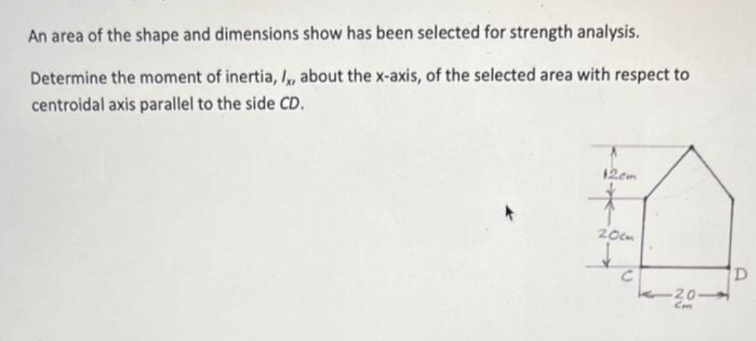 An area of the shape and dimensions show has been selected for strength analysis.
Determine the moment of inertia, I, about the x-axis, of the selected area with respect to
centroidal axis parallel to the side CD.
12cm
L
20cm
с
-2.0-