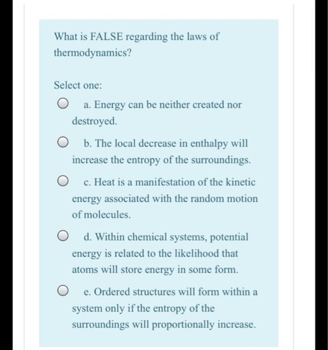 What is FALSE regarding the laws of
thermodynamics?
Select one:
a. Energy can be neither created nor
destroyed.
b. The local decrease in enthalpy will
increase the entropy of the surroundings.
c. Heat is a manifestation of the kinetic
energy associated with the random motion
of molecules.
d. Within chemical systems, potential
energy is related to the likelihood that
atoms will store energy in some form.
e. Ordered structures will form within a
system only if the entropy of the
surroundings will proportionally increase.