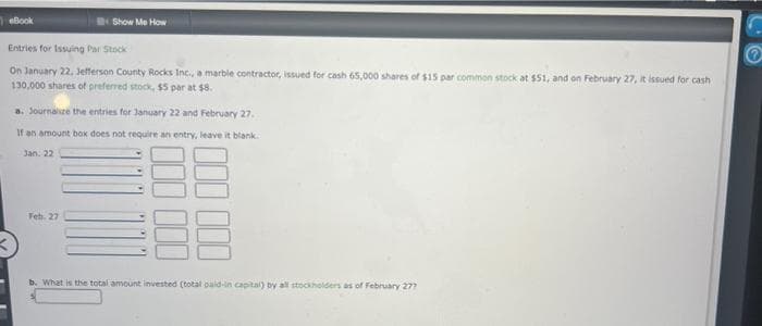 eBook
Show Me How
Entries for Issuing Par Stock
On January 22, Jefferson County Rocks Inc., a marble contractor, issued for cash 65,000 shares of $15 par common stock at $51, and on February 27, it issued for cash
130,000 shares of preferred stock, $5 par at $8.
a. Journalize the entries for January 22 and February 27.
If an amount box does not require an entry, leave it blank.
Jan: 22
Feb. 27
b. What is the total amount invested (total paid-in capital) by all stockholders as of February 277