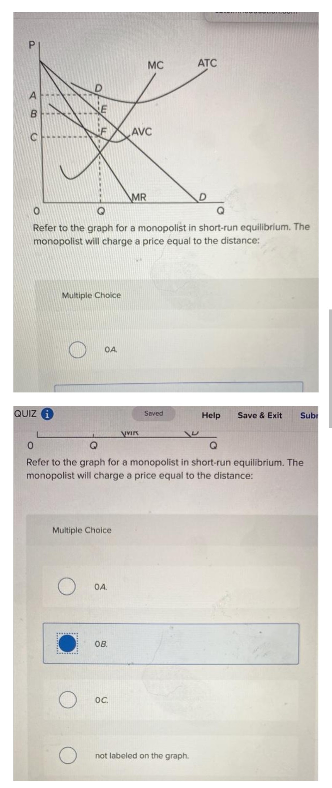 P
A
B
C
QUIZ i
E
Multiple Choice
OA.
O
O
Refer to the graph for a monopolist in short-run equilibrium. The
monopolist will charge a price equal to the distance:
Multiple Choice
OA.
OB.
AVC
MR
OC.
MC
VIVIK
Saved
0
Q
Q
Refer to the graph for a monopolist in short-run equilibrium. The
monopolist will charge a price equal to the distance:
ATC
D
not labeled on the graph.
Help Save & Exit
Subr