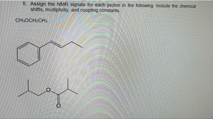 5. Assign the NMR signals for each proton in the following. Include the chemical
shifts, multiplicity, and coupling constants.
CH3OCH2CH3.