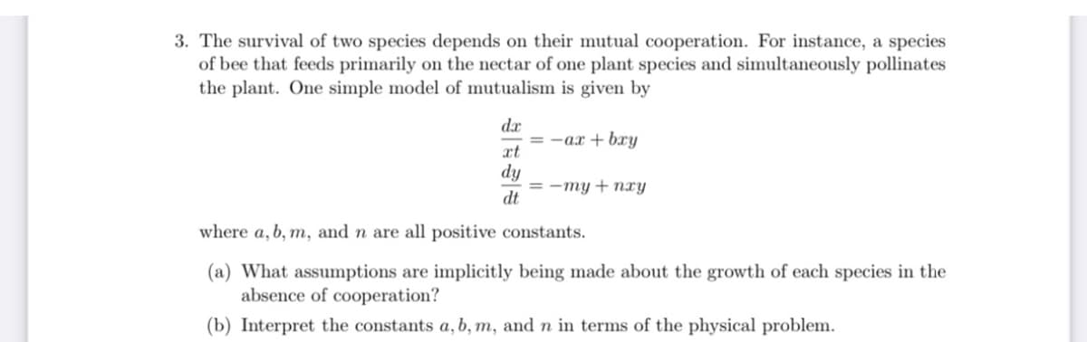 3. The survival of two species depends on their mutual cooperation. For instance, a species
of bee that feeds primarily on the nectar of one plant species and simultaneously pollinates
the plant. One simple model of mutualism is given by
dx
-ax + bry
xt
dy
= -my + nxy
dt
where a, b, m, and n are all positive constants.
(a) What assumptions are implicitly being made about the growth of each species in the
absence of cooperation?
(b) Interpret the constants a, b, m, and n in terms of the physical problem.
