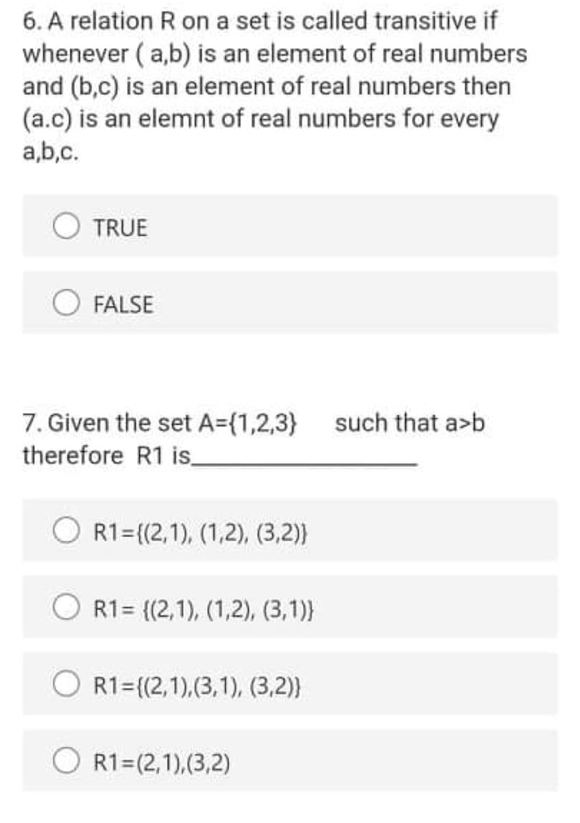 6. A relation R on a set is called transitive if
whenever ( a,b) is an element of real numbers
and (b,c) is an element of real numbers then
(a.c) is an elemnt of real numbers for every
a,b,c.
TRUE
FALSE
7. Given the set A=(1,2,3}
therefore R1 is
such that a>b
R1={(2,1), (1,2), (3,2)}
R1= {(2,1), (1,2), (3,1)}
R1={(2,1),(3,1), (3,2)}
R1=(2,1),(3,2)
