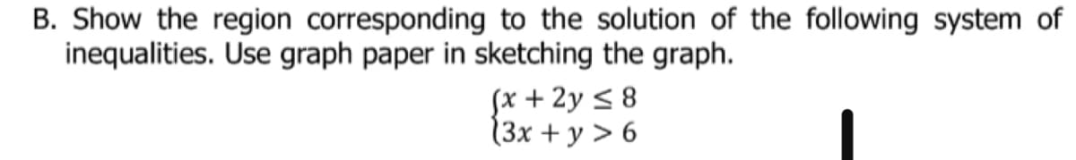 B. Show the region corresponding to the solution of the following system of
inequalities. Use graph paper in sketching the graph.
Sx + 2y < 8
13x + y > 6
