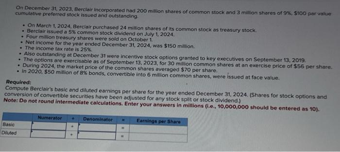 On December 31, 2023, Berclair Incorporated had 200 million shares of common stock and 3 million shares of 9%, $100 par value
cumulative preferred stock issued and outstanding.
. On March 1, 2024, Berclair purchased 24 million shares of its common stock as treasury stock.
.
Berclair issued a 5% common stock dividend on July 1, 2024.
• Four million treasury shares were sold on October 1.
.Net income for the year ended December 31, 2024, was $150 million.
. The income tax rate is 25%.
. Also outstanding at December 31 were incentive stock options granted to key executives on September 13, 2019.
. The options are exercisable as of September 13, 2023, for 30 million common shares at an exercise price of $56 per share.
During 2024, the market price of the common shares averaged $70 per share.
.
• In 2020, $50 million of 8% bonds, convertible into 6 million common shares, were issued at face value.
Basic
Diluted
Required:
Compute Berclair's basic and diluted earnings per share for the year ended December 31, 2024. (Shares for stock options and
conversion of convertible securities have been adjusted for any stock split or stock dividend.)
Note: Do not round intermediate calculations. Enter your answers in millions (i.e., 10,000,000 should be entered as 10).
Numerator +
.
✦
Denominator M Earnings per Share
W
W