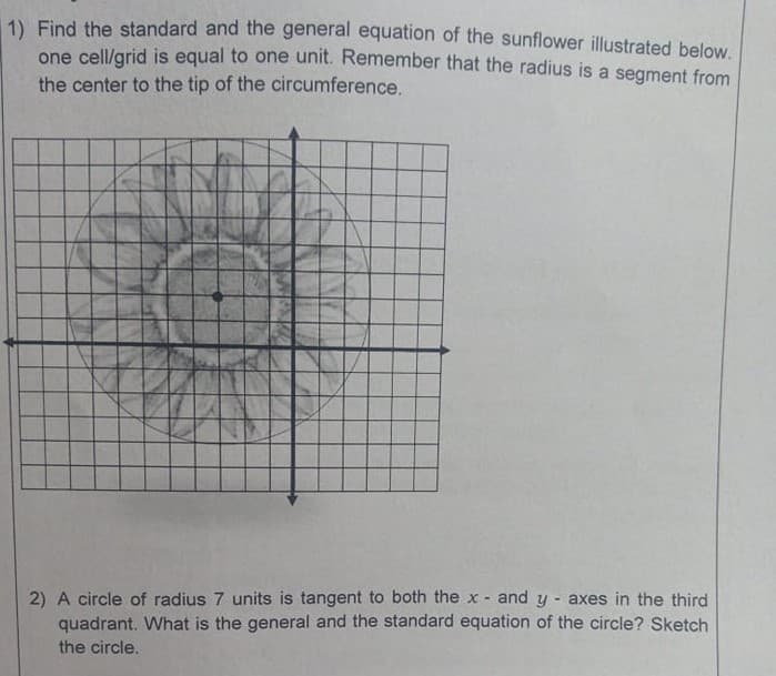 1) Find the standard and the general equation of the sunflower illustrated below.
one cell/grid is equal to one unit. Remember that the radius is a segment from
the center to the tip of the circumference.
2) A circle of radius 7 units is tangent to both the x - and y axes in the third
quadrant. What is the general and the standard equation of the circle? Sketch
the circle.
