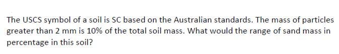 The USCS symbol of a soil is SC based on the Australian standards. The mass of particles
greater than 2 mm is 10% of the total soil mass. What would the range of sand mass in
percentage in this soil?
