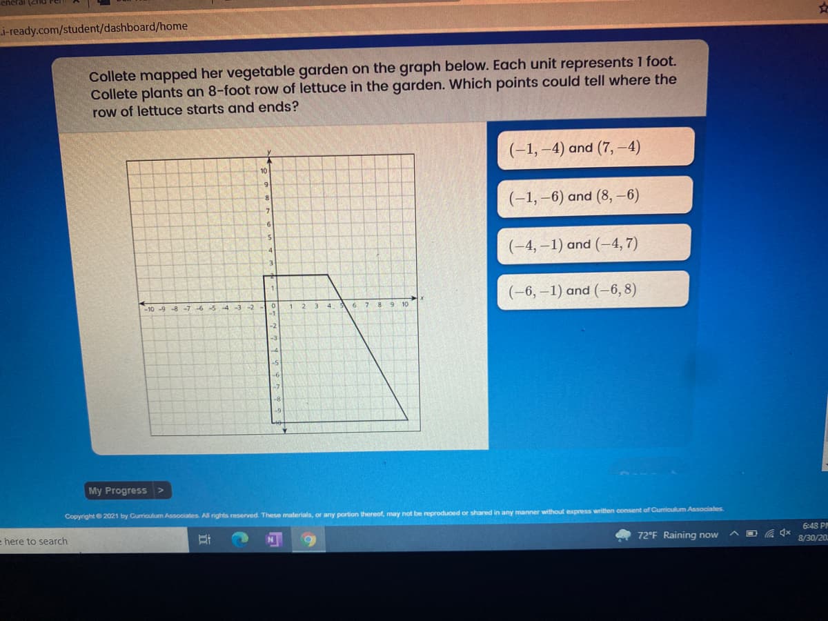 eneral
i-ready.com/student/dashboard/home
Collete mapped her vegetable garden on the graph below. Each unit represents 1 foot.
Collete plants an 8-foot row of lettuce in the garden. Which points could tell where the
row of lettuce starts and ends?
(-1, –4) and (7, -4)
10
6.
(-1, –6) and (8,-6)
-6
(-4,–1) and (-4, 7)
(-6,–1) and (-6, 8)
-5 4
-2
1
9 10
-1
My Progress
Copyright 2021 by Curriculum Associates. All rights reserved. These materials, or any portion thereof, may not be reproduced or shared in any manner without express written consent of Curriculum Associates
ehere to search
N
6:48 PM
72°F Raining now
8/30/20.
