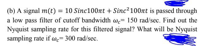 (b) A signal m(t) = 10 Sinc100nt + Sinc? 100nt is passed through
a low pass filter of cutoff bandwidth w= 150 rad/sec. Find out the
Nyquist sampling rate for this filtered signal? What will be Nyquist
sampling rate if wc= 300 rad/sec.
