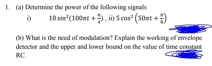 1. (a) Determine the power of the following signals
i)
10 sin (100nt +) , ii) 5 cos? (50nt +)
(b) What is the need of modulation? Explain the working of envelope
detector and the upper and lower bound on the value of time constant
RC.
