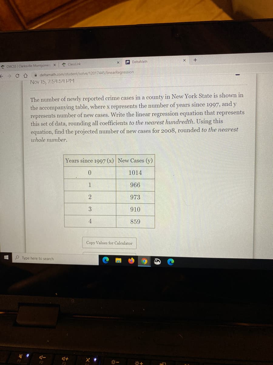 E DeltaMath
e ClassLink
e CMCSS | Clarksville-Montgomer x
i deltamath.com/student/solve/12017445/linearRegression
Nov 15, 7:59:59 PM
The number of newly reported crime cases in a county in New York State is shown in
the accompanying table, where x represents the number of years since 1997, and y
represents number of new cases. Write the linear regression equation that represents
this set of data, rounding all coefficients to the nearest hundredth. Using this
equation, find the projected number of new cases for 2008, rounded to the nearest
whole number.
Years since 1997 (x) New Cases (y)
1014
1
966
2
973
3
910
4
859
Copy Values for Calculator
P Type here to search
F1
F2
F3

