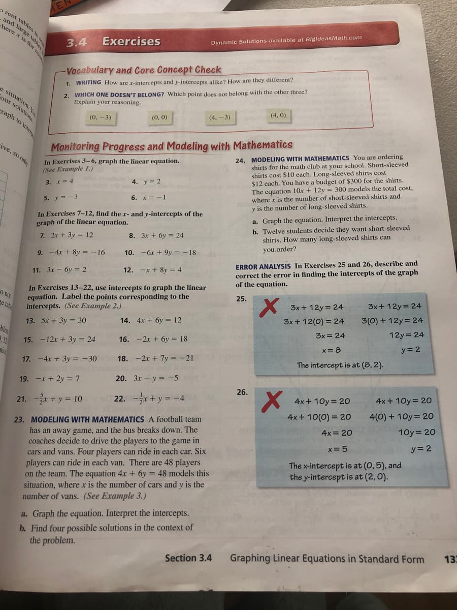 2 rent tables to
and large tab
here x is thhe
Exercises
Dynamic Solutions available at BigldeasMath.com
3.4
Vocabulary and Core Concept Check
2. WHICH ONE DOESN'T BELONG? Which point does not belong with the other three?
Explain your reasoning.
1. WRITING How are x-intercepts and y-intercepts alike? How are they different?
e situation. y
Cour solutions
(4, 0)
raph to inter
(4, -3)
(0, -3)
(0, 0)
24. MODELING WITH MATHEMATICS You are ordering
shirts for the math club at your school. Short-sleeved
shirts cost $10 each. Long-sleeved shirts cost
$12 each. You have a budget of $300 for the shirts.
The equation 10x + 12y = 300 models the total cost,
where x is the number of short-sleeved shirts and
y is the number of long-sleeved shirts.
ive, so only
Monitoring Progress and Modeling with Mathematics
In Exercises 3-6, graph the linear equation.
(See Example 1.)
4. y = 2
3. x = 4
6.
x = -1
5. y = -3
In Exercises 7-12, find the x- and y-intercepts of the
graph of the linear equation.
a. Graph the equation. Interpret the intercepts.
b. Twelve students decide they want short-sleeved
shirts. How many long-sleeved shirts can
7. 2x + 3y = 12
8. 3x + 6y = 24
you.order?
ERROR ANALYSIS In Exercises 25 and 26, describe and
correct the error in finding the intercepts of the graph
of the equation.
9. -4x + 8y = -16
10. -6x + 9y = -18
11. Зх - бу — 2
12. -x + 8y = 4
In Exercises 13–22, use intercepts to graph the linear
equation. Label the points corresponding to the
intercepts. (See Example 2.)
O not
ge tah
25.
3x+ 12y= 24
3x+ 12y= 24
3(0) + 12y = 24
14. 4x + 6y = 12
3x + 12(0) = 24
13. 5x + 3y = 30
-ble
15. -12x + 3y = 24
3x = 24
12y= 24
16. -2x + 6y = 18
y = 2
12
x= 8
17. -4x + 3y = -30
18. -2x + 7y = -21
The intercept is at (8, 2).
19. -x + 2y = 7
20. 3x - y = -5
26.
4x + 10y= 2O
4x + 10y= 2O
21. -x + y = 10
22. -x+ y = -4
4x + 10(0) = 20
4(0) + 10y= 20
23. MODELING WITH MATHEMATICS A football team
has an away game, and the bus breaks down. The
coaches decide to drive the players to the game in
cars and vans. Four players can ride in each car. Six
players can ride in each van. There are 48 players
on the team. The equation 4x + 6y = 48 models this
situation, where x is the number of cars and y is the
4x = 20
10y = 20
x= 5
y= 2
The x-intercept is at (0,5), and
the y-intercept is at (2,0).
number of vans. (See Example 3.)
a. Graph the equation. Interpret the intercepts.
b. Find four possible solutions in the context of
the problem.
13
Section 3.4
Graphing Linear Equations in Standard Form
