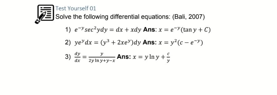 园
Test Yourself 01
|Solve the following differential equations: (Bali, 2007)
1) e-ysec²ydy = dx + xdy Ans: x = e-(tan y + C)
2) ye'dx = (y3 + 2xe")dy Ans: x = y²(c – e-y)
3)
dy
y
Ans: x = y In y+;
dx
2y In y+y-x
y
