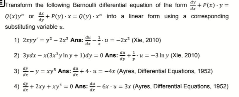 Transform the following Bernoulli differential equation of the form 2 + P(x) · y =
dx
Q(x)y" or + P(y) · x = Q(y) · x" into a linear form using a corresponding
dy
substituting variable u.
du 1
1) 2xyy' = y2 – 2x³ Ans:
dx
u = -2x² (Xie, 2010)
2) 3ydx – x(3x³y ln y + 1)dy = 0 Ans:
dy
+u = -3 In y (Xie, 2010)
y
dy
du
3) 2- y = xys Ans:
+ 4.u = -4x (Ayres, Differential Equations, 1952)
dx
du
4) 2+ 2xy + xy* = 0 Ans: – 6x · u = 3x (Ayres, Differential Equations, 1952)
dx
