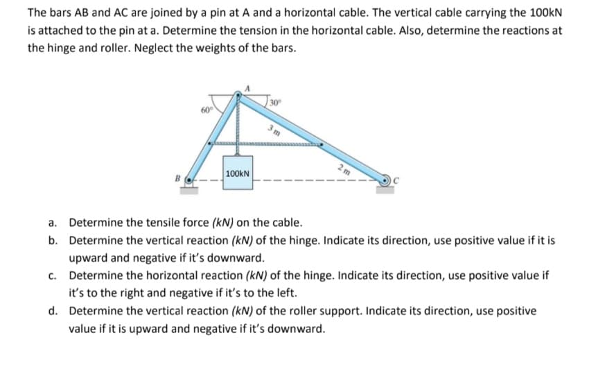 The bars AB and AC are joined by a pin at A and a horizontal cable. The vertical cable carrying the 100kN
is attached to the pin at a. Determine the tension in the horizontal cable. Also, determine the reactions at
the hinge and roller. Neglect the weights of the bars.
30
| 100KN
a. Determine the tensile force (kN) on the cable.
b. Determine the vertical reaction (kN) of the hinge. Indicate its direction, use positive value if it is
upward and negative if it's downward.
c. Determine the horizontal reaction (kN) of the hinge. Indicate its direction, use positive value if
it's to the right and negative if it's to the left.
d. Determine the vertical reaction (kN) of the roller support. Indicate its direction, use positive
value if it is upward and negative if it's downward.
