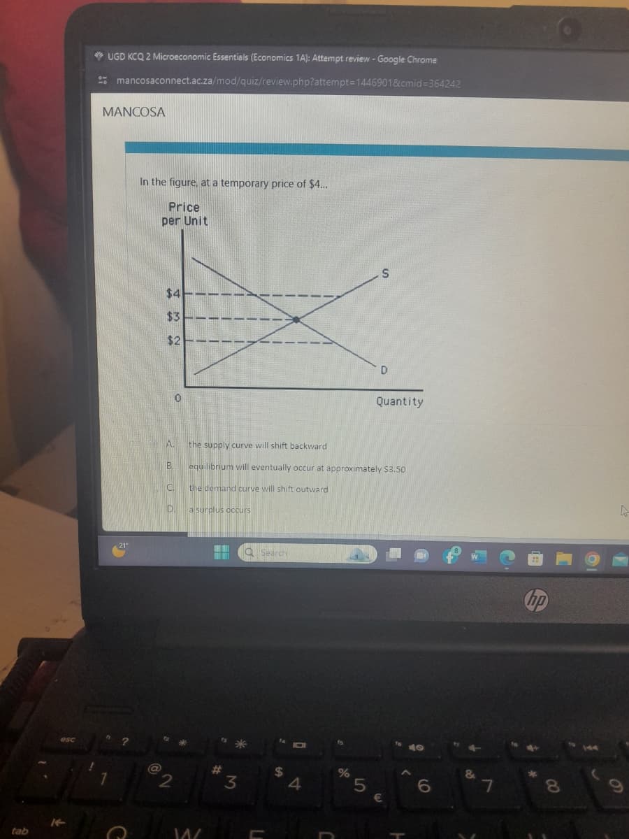 UGD KCQ 2 Microeconomic Essentials (Economics 1A): Attempt review - Google Chrome
mancosaconnect.ac.za/mod/quiz/review.php?attempt=1446901&cmid=364242
MANCOSA
In the figure, at a temporary price of $4...
Price
per Unit
$4--
$3
$2---
21"
S
D
Quantity
A.
the supply curve will shift backward
B.
equilibrium will eventually occur at approximately $3.50
ΟΙ
esc
?
It
tab
the demand curve will shift outward
a surplus occurs
7
2
C
W
Search
3
L
$
A
%
5
€
C
6
&
hp
7
8