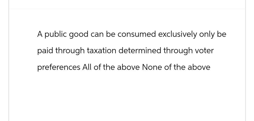 A public good can be consumed exclusively only be
paid through taxation determined through voter
preferences All of the above None of the above