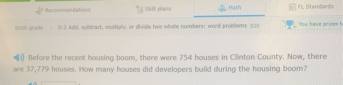 Recommendations
Skill plans
4 Math
FL Standards
You have prizes to
Sixth grade 0.2 Add, subtract, multiply, or divide two whole numbers: word problems B2K
) Before the recent housing boom, there were 754 houses in Clinton County. Now, there
are 37,779 houses. How many houses did developers build during the housing boom?
