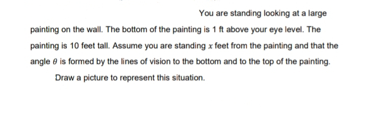 You are standing looking at a large
painting on the wall. The bottom of the painting is 1 ft above your eye level. The
painting is 10 feet tall. Assume you are standing x feet from the painting and that the
angle 0 is formed by the lines of vision to the bottom and to the top of the painting.
Draw a picture to represent this situation.
