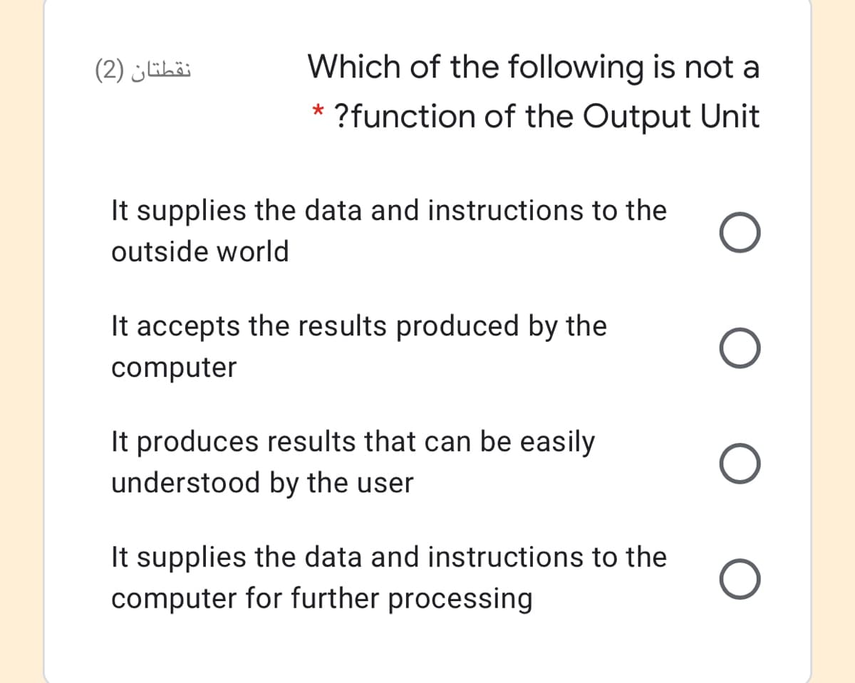 نقطتان )2(
Which of the following is not a
* ?function of the Output Unit
It supplies the data and instructions to the
outside world
It accepts the results produced by the
computer
It produces results that can be easily
understood by the user
It supplies the data and instructions to the
computer for further processing
