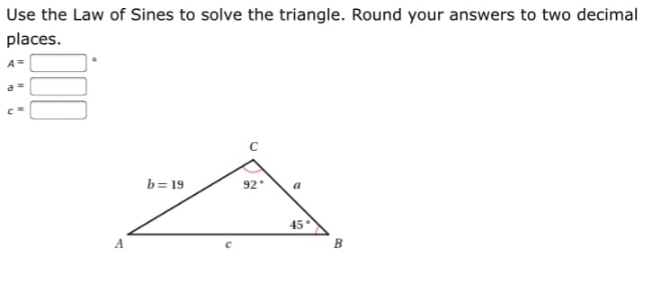 Use the Law of Sines to solve the triangle. Round your answers to two decimal
places.
A=
b= 19
92
45
