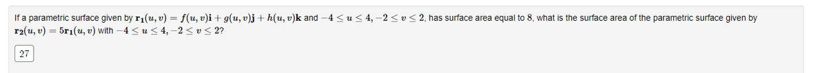 If a parametric surface given by r₁(u, v) = f(u, v)i + g(u, v)j + h(u, v)k and -4 ≤ u ≤ 4,-2 ≤ v ≤ 2, has surface area equal to 8, what is the surface area of the parametric surface given by
r2(u, v) = 5r₁(u, v) with −4 ≤ u ≤ 4, −2 ≤ v ≤ 2?
27